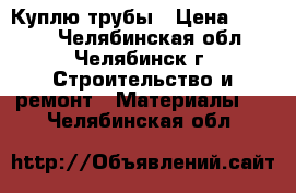 Куплю трубы › Цена ­ 1 000 - Челябинская обл., Челябинск г. Строительство и ремонт » Материалы   . Челябинская обл.